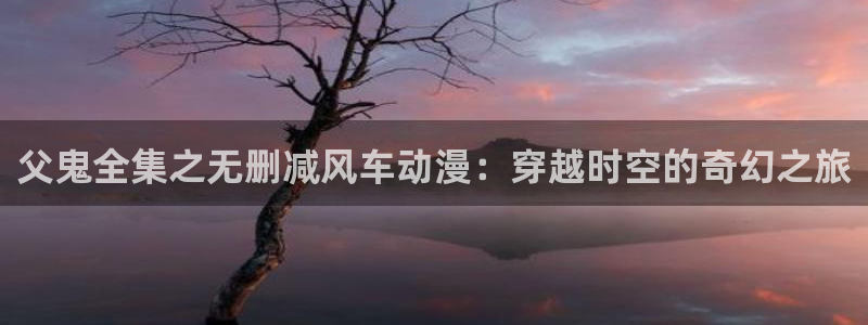 omofun吗：父鬼全集之无删减风车动漫：穿越时空的奇幻之旅
